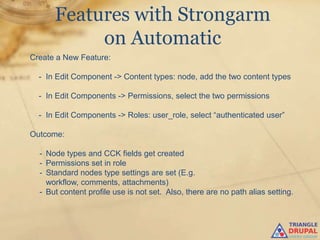 Features with Strongarm
           on Automatic
Create a New Feature:

  - In Edit Component -> Content types: node, add the two content types

  - In Edit Components -> Permissions, select the two permissions

  - In Edit Components -> Roles: user_role, select “authenticated user”

Outcome:

  - Node types and CCK fields get created
  - Permissions set in role
  - Standard nodes type settings are set (E.g.
    workflow, comments, attachments)
  - But content profile use is not set. Also, there are no path alias setting.
 