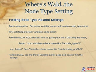 Where’s Wald..the
               Node Type Setting
Finding Node Type Related Settings
Basic assumption: Persistent variable names will contain node_type name

Find related persistent variables using either:

• (Preferred) An SQL Browser Tool to query your site‟s DB using the query

         Select * from Variables where name like „%<node_type>%‟

 e.g. Select * from Variables where name like „%networking_profile%‟

• Alternatively, use the Devel Variable Editor page and search thru the
  listings
 