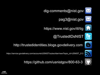 dig-comments@nist.gov
pag3@nist.gov
https://www.nist.gov/itl/tig
@TrustedIDsNIST
https://service.govdelivery.com/accounts/USNIST/subscriber/new?topic_id=USNIST_213
http://trustedidentities.blogs.govdelivery.com
https://github.com/usnistgov/800-63-3
 