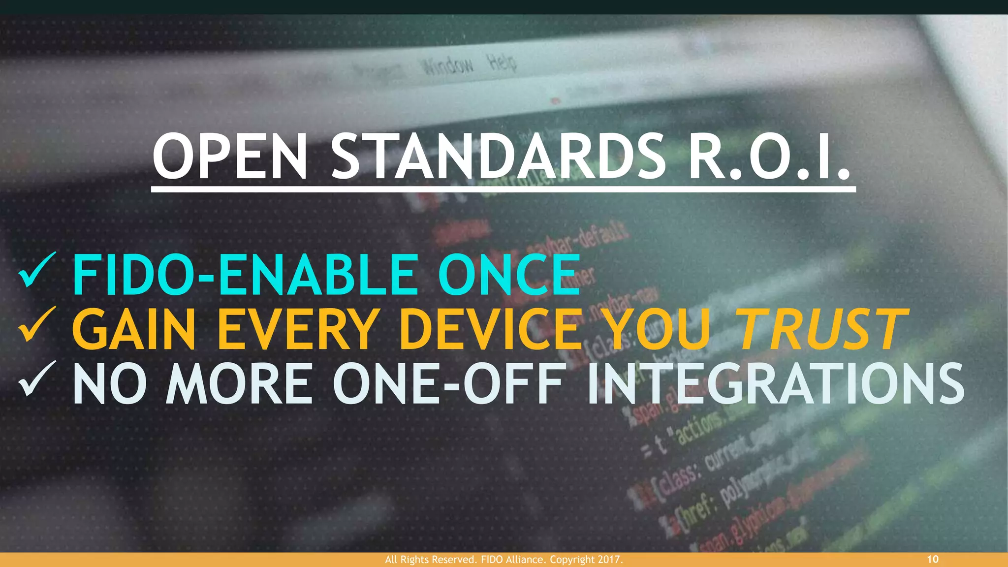 OPEN STANDARDS R.O.I.
 FIDO-ENABLE ONCE
 GAIN EVERY DEVICE YOU TRUST
 NO MORE ONE-OFF INTEGRATIONS
All Rights Reserved. FIDO Alliance. Copyright 2017. 10
 