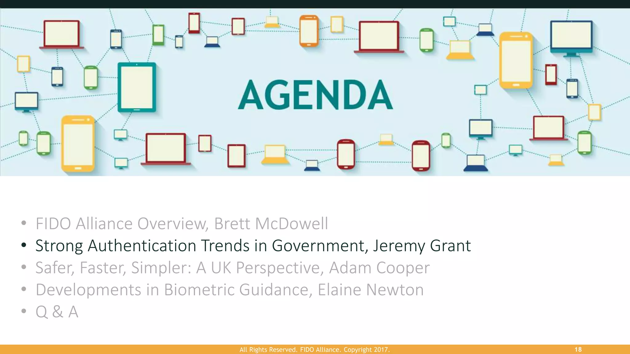 All Rights Reserved. FIDO Alliance. Copyright 2017. 18
• FIDO Alliance Overview, Brett McDowell
• Strong Authentication Trends in Government, Jeremy Grant
• Safer, Faster, Simpler: A UK Perspective, Adam Cooper
• Developments in Biometric Guidance, Elaine Newton
• Q & A
 