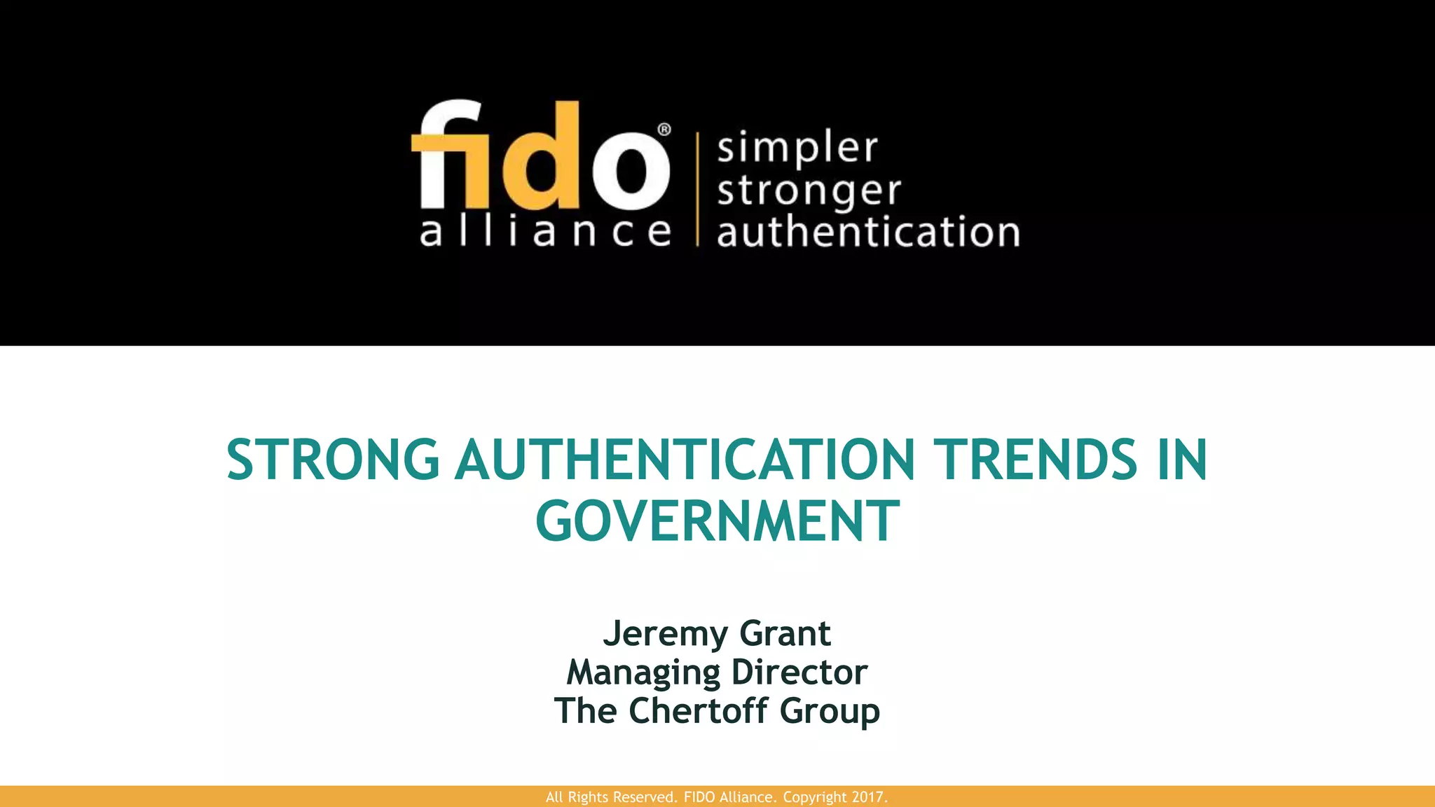 STRONG AUTHENTICATION TRENDS IN
GOVERNMENT
Jeremy Grant
Managing Director
The Chertoff Group
All Rights Reserved. FIDO Alliance. Copyright 2017.
 