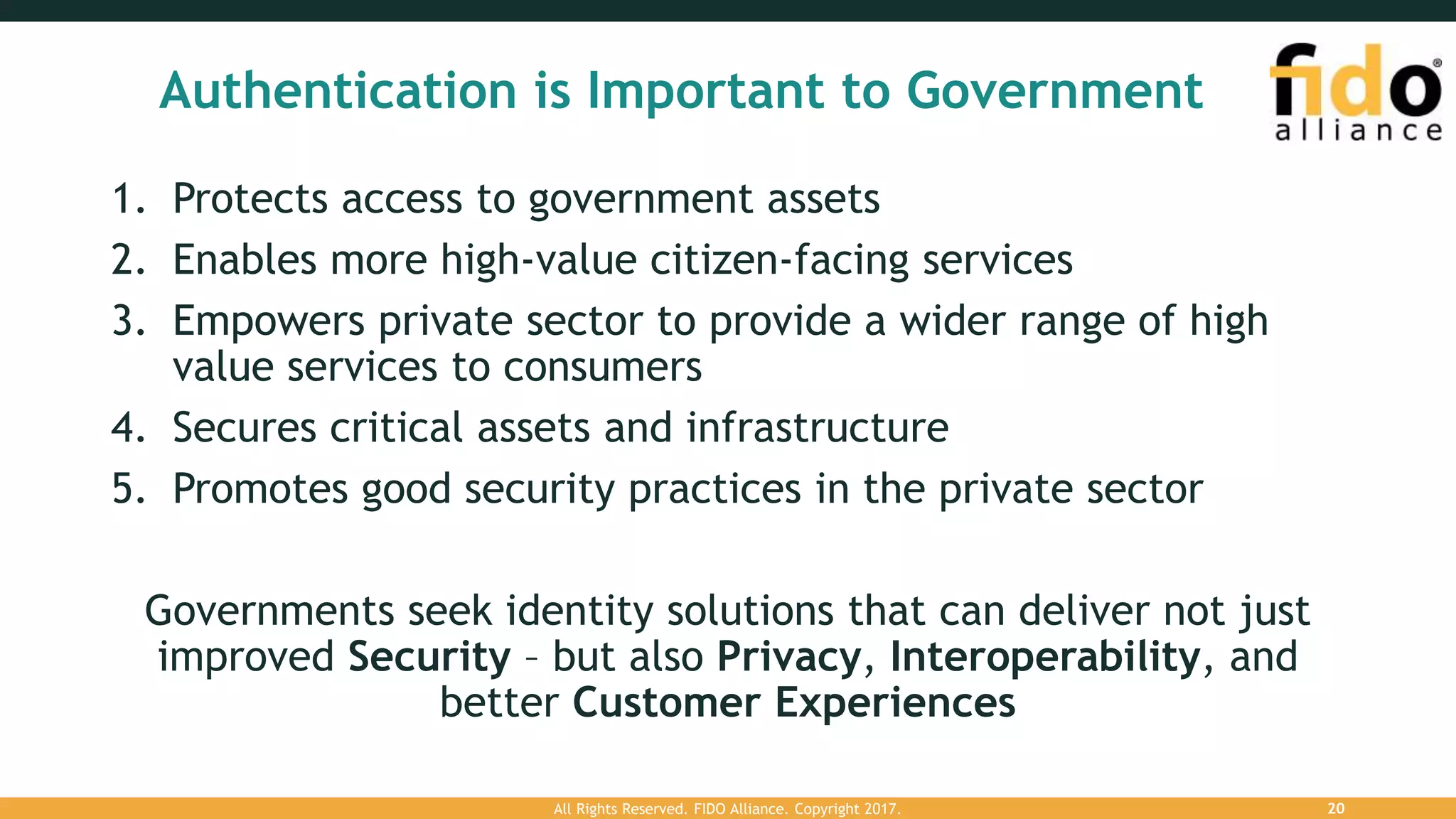 Authentication is Important to Government
1. Protects access to government assets
2. Enables more high-value citizen-facing services
3. Empowers private sector to provide a wider range of high
value services to consumers
4. Secures critical assets and infrastructure
5. Promotes good security practices in the private sector
Governments seek identity solutions that can deliver not just
improved Security – but also Privacy, Interoperability, and
better Customer Experiences
All Rights Reserved. FIDO Alliance. Copyright 2017. 20
 