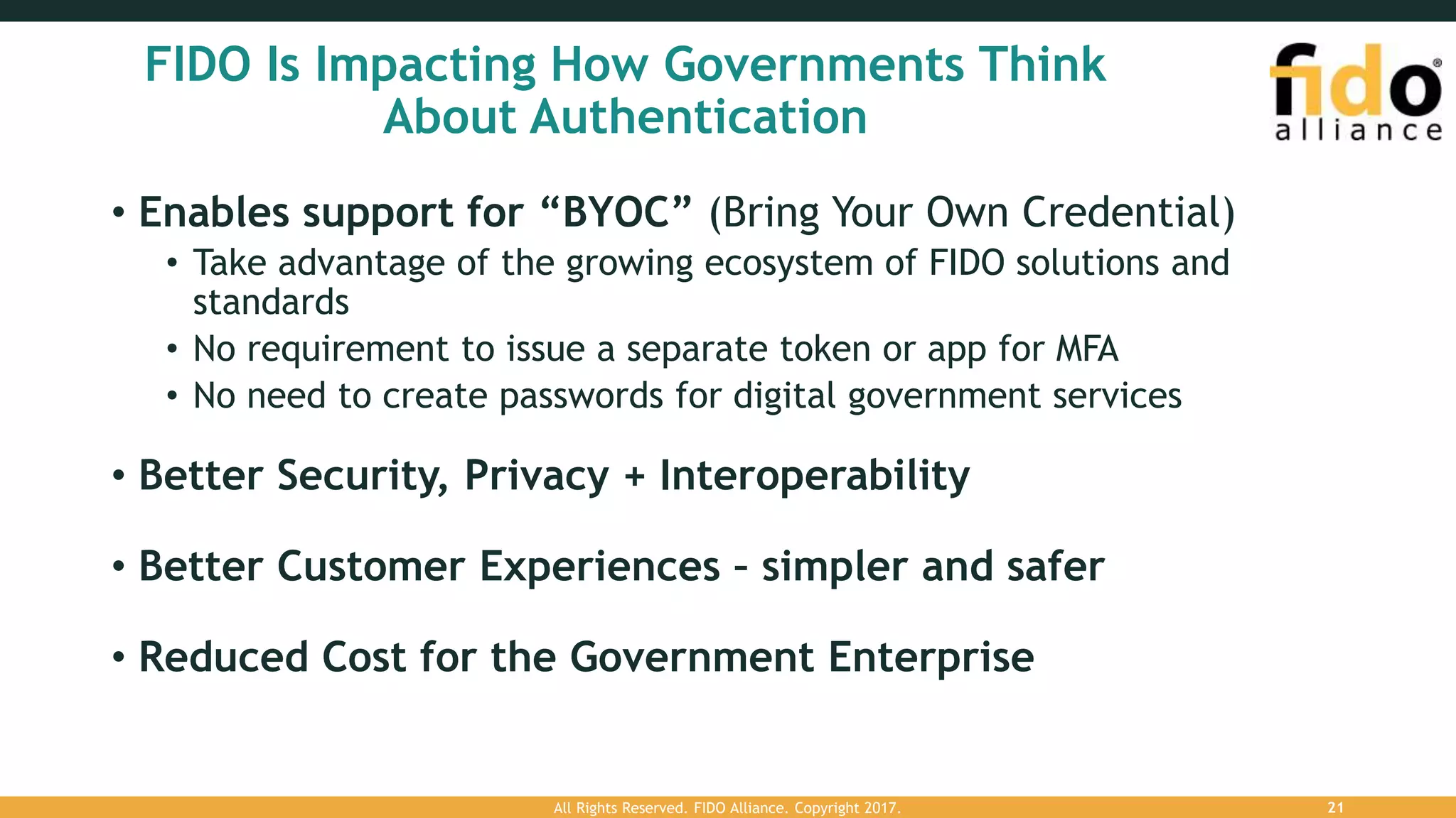 FIDO Is Impacting How Governments Think
About Authentication
• Enables support for “BYOC” (Bring Your Own Credential)
• Take advantage of the growing ecosystem of FIDO solutions and
standards
• No requirement to issue a separate token or app for MFA
• No need to create passwords for digital government services
• Better Security, Privacy + Interoperability
• Better Customer Experiences – simpler and safer
• Reduced Cost for the Government Enterprise
All Rights Reserved. FIDO Alliance. Copyright 2017. 21
 