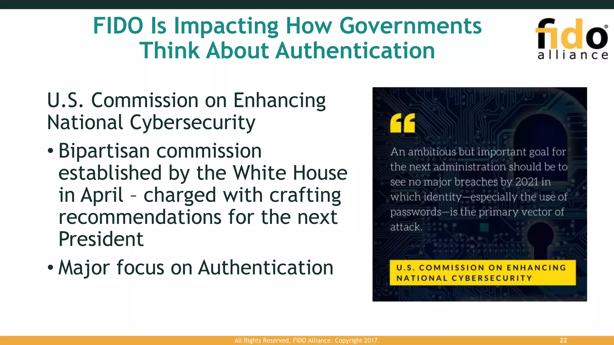 FIDO Is Impacting How Governments
Think About Authentication
U.S. Commission on Enhancing
National Cybersecurity
• Bipartisan commission
established by the White House
in April – charged with crafting
recommendations for the next
President
• Major focus on Authentication
All Rights Reserved. FIDO Alliance. Copyright 2017. 22
 