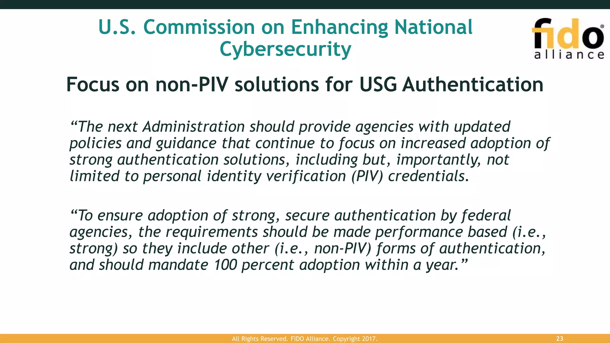 U.S. Commission on Enhancing National
Cybersecurity
Focus on non-PIV solutions for USG Authentication
“The next Administration should provide agencies with updated
policies and guidance that continue to focus on increased adoption of
strong authentication solutions, including but, importantly, not
limited to personal identity verification (PIV) credentials.
“To ensure adoption of strong, secure authentication by federal
agencies, the requirements should be made performance based (i.e.,
strong) so they include other (i.e., non-PIV) forms of authentication,
and should mandate 100 percent adoption within a year.”
All Rights Reserved. FIDO Alliance. Copyright 2017. 23
 