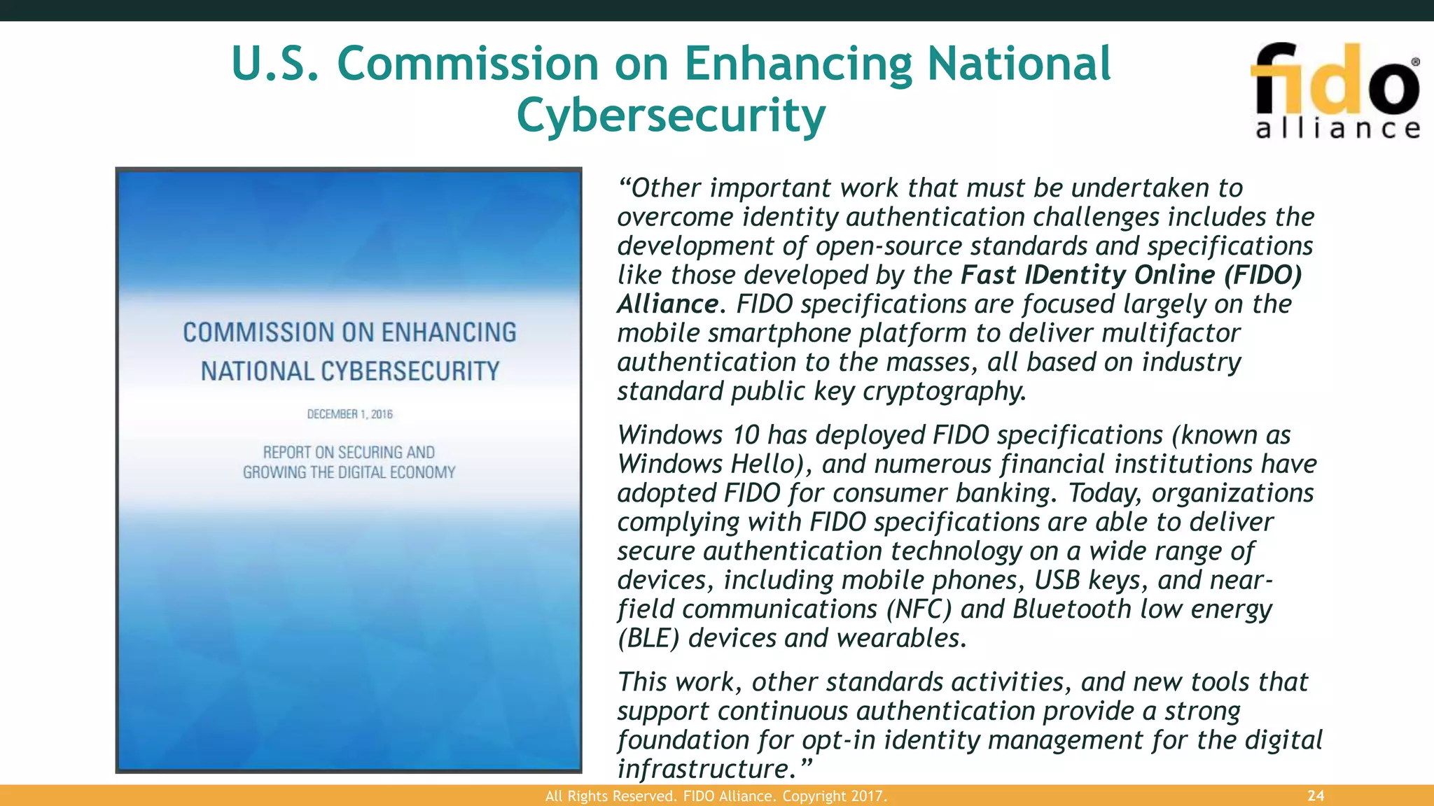 U.S. Commission on Enhancing National
Cybersecurity
“Other important work that must be undertaken to
overcome identity authentication challenges includes the
development of open-source standards and specifications
like those developed by the Fast IDentity Online (FIDO)
Alliance. FIDO specifications are focused largely on the
mobile smartphone platform to deliver multifactor
authentication to the masses, all based on industry
standard public key cryptography.
Windows 10 has deployed FIDO specifications (known as
Windows Hello), and numerous financial institutions have
adopted FIDO for consumer banking. Today, organizations
complying with FIDO specifications are able to deliver
secure authentication technology on a wide range of
devices, including mobile phones, USB keys, and near-
field communications (NFC) and Bluetooth low energy
(BLE) devices and wearables.
This work, other standards activities, and new tools that
support continuous authentication provide a strong
foundation for opt-in identity management for the digital
infrastructure.”
All Rights Reserved. FIDO Alliance. Copyright 2017. 24
 