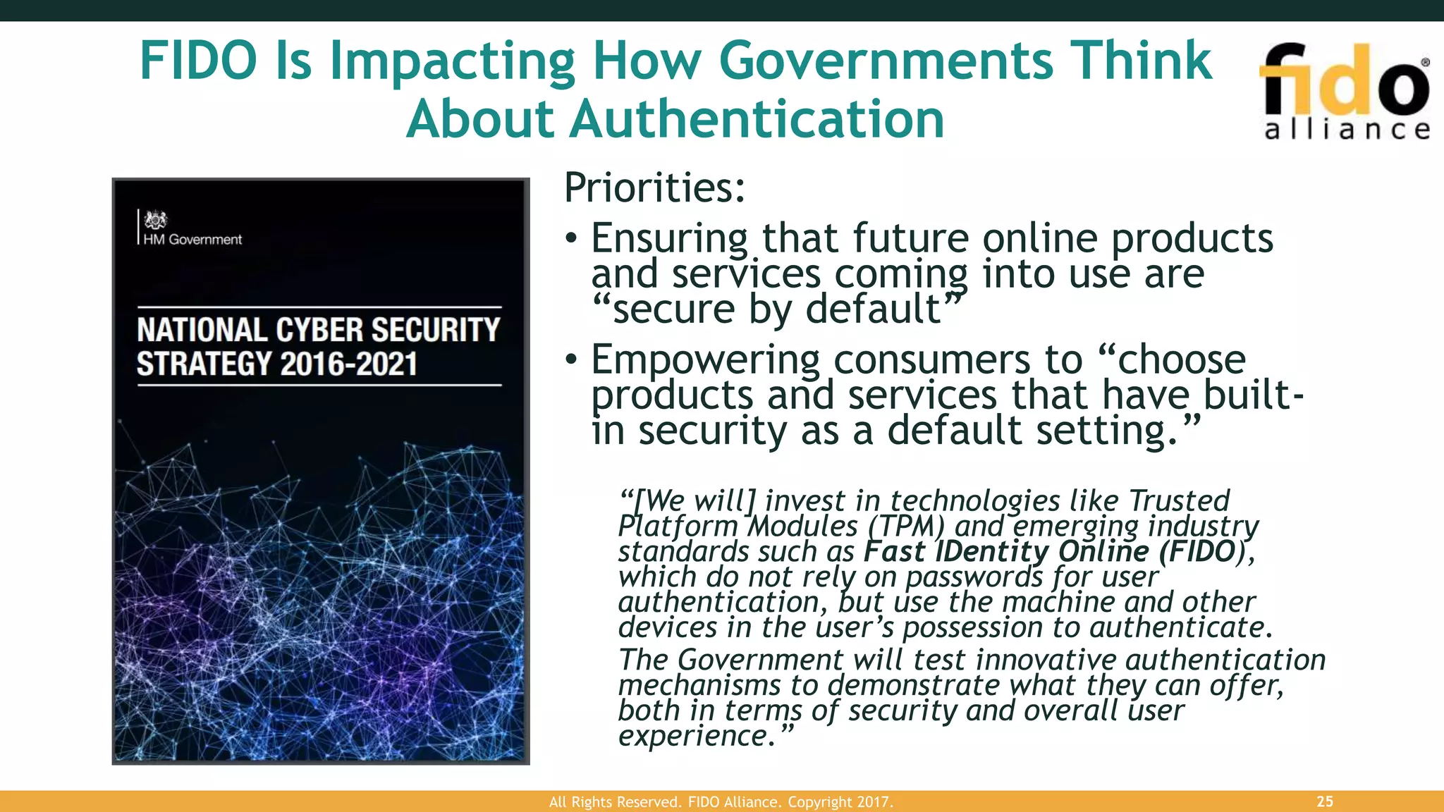 FIDO Is Impacting How Governments Think
About Authentication
Priorities:
• Ensuring that future online products
and services coming into use are
“secure by default”
• Empowering consumers to “choose
products and services that have built-
in security as a default setting.”
“[We will] invest in technologies like Trusted
Platform Modules (TPM) and emerging industry
standards such as Fast IDentity Online (FIDO),
which do not rely on passwords for user
authentication, but use the machine and other
devices in the user’s possession to authenticate.
The Government will test innovative authentication
mechanisms to demonstrate what they can offer,
both in terms of security and overall user
experience.”
All Rights Reserved. FIDO Alliance. Copyright 2017. 25
 