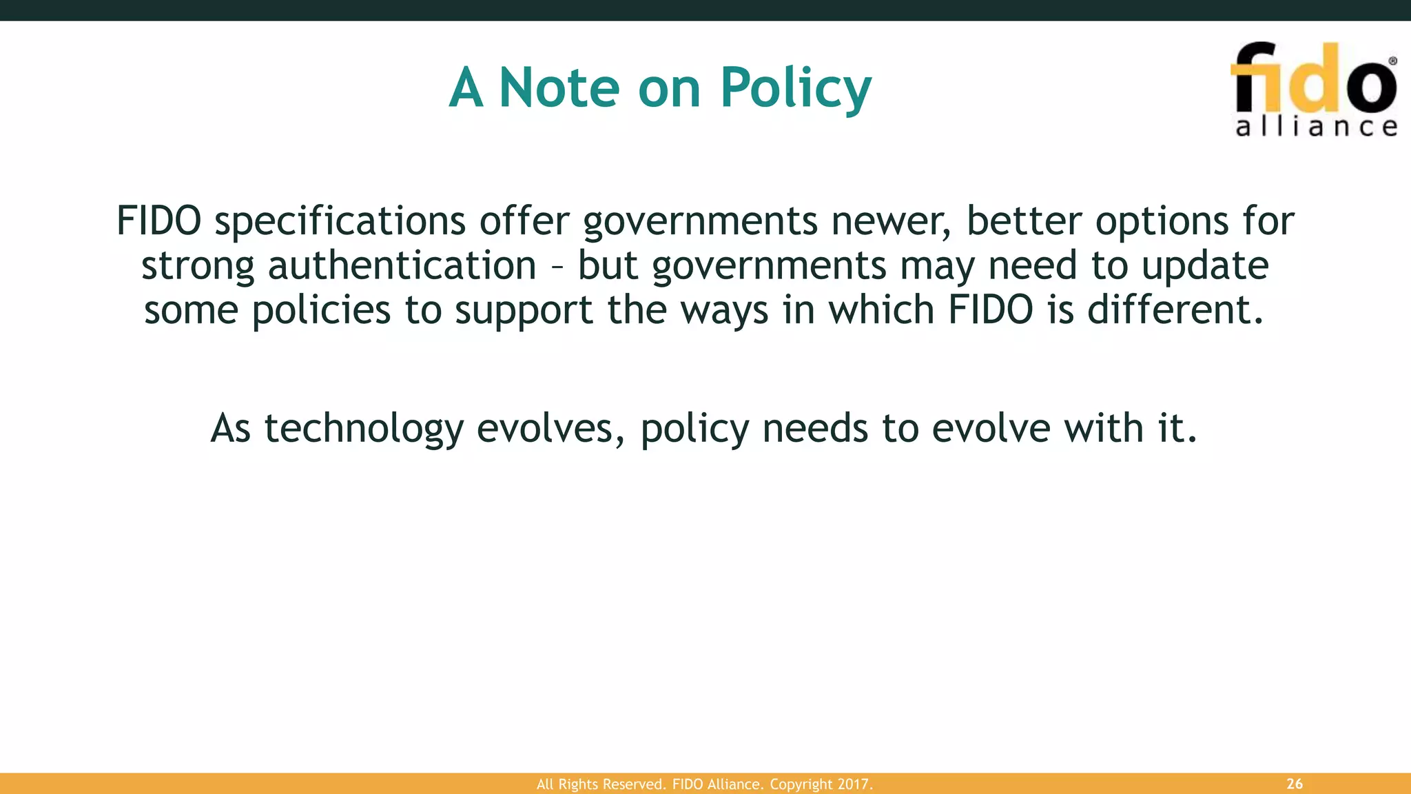 A Note on Policy
FIDO specifications offer governments newer, better options for
strong authentication – but governments may need to update
some policies to support the ways in which FIDO is different.
As technology evolves, policy needs to evolve with it.
All Rights Reserved. FIDO Alliance. Copyright 2017. 26
 