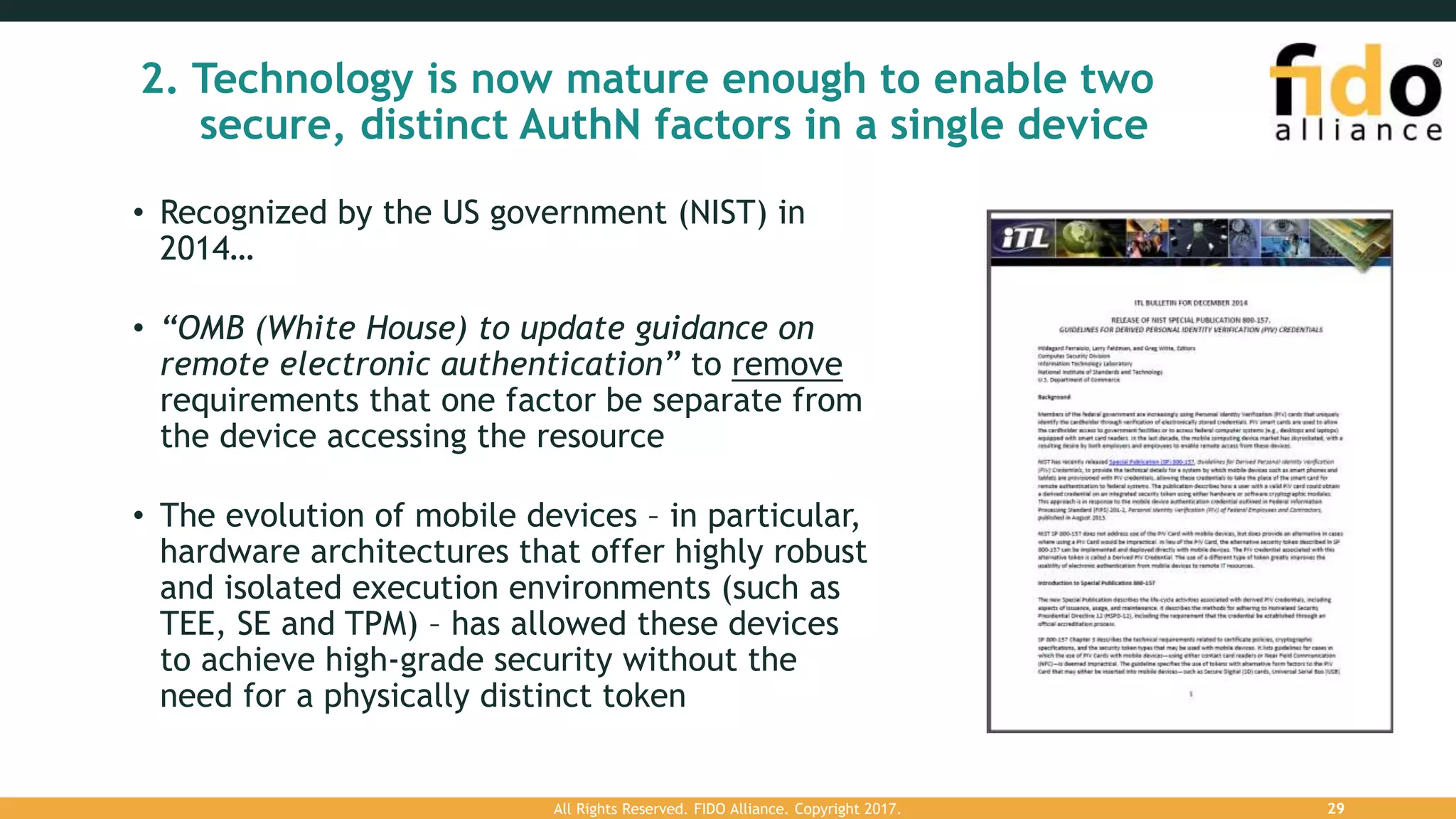 2. Technology is now mature enough to enable two
secure, distinct AuthN factors in a single device
• Recognized by the US government (NIST) in
2014…
• “OMB (White House) to update guidance on
remote electronic authentication” to remove
requirements that one factor be separate from
the device accessing the resource
• The evolution of mobile devices – in particular,
hardware architectures that offer highly robust
and isolated execution environments (such as
TEE, SE and TPM) – has allowed these devices
to achieve high-grade security without the
need for a physically distinct token
All Rights Reserved. FIDO Alliance. Copyright 2017. 29
 