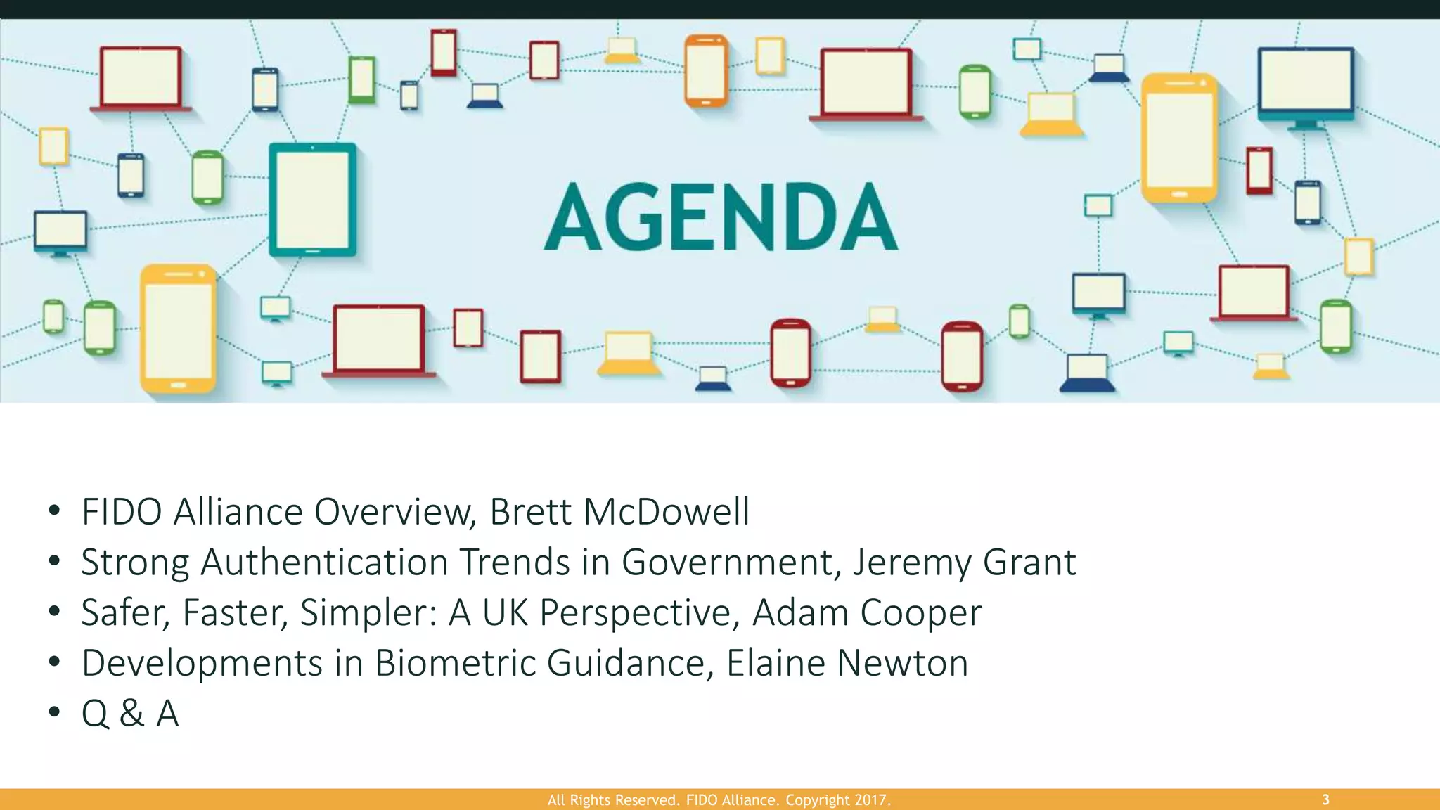 All Rights Reserved. FIDO Alliance. Copyright 2017. 3
• FIDO Alliance Overview, Brett McDowell
• Strong Authentication Trends in Government, Jeremy Grant
• Safer, Faster, Simpler: A UK Perspective, Adam Cooper
• Developments in Biometric Guidance, Elaine Newton
• Q & A
 