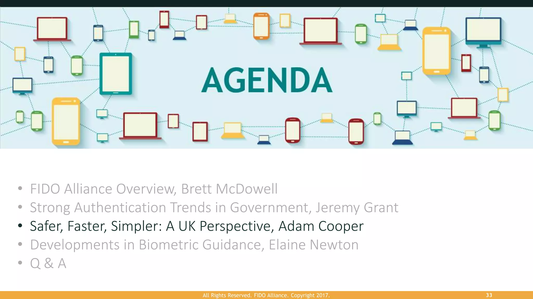 All Rights Reserved. FIDO Alliance. Copyright 2017. 33
• FIDO Alliance Overview, Brett McDowell
• Strong Authentication Trends in Government, Jeremy Grant
• Safer, Faster, Simpler: A UK Perspective, Adam Cooper
• Developments in Biometric Guidance, Elaine Newton
• Q & A
 