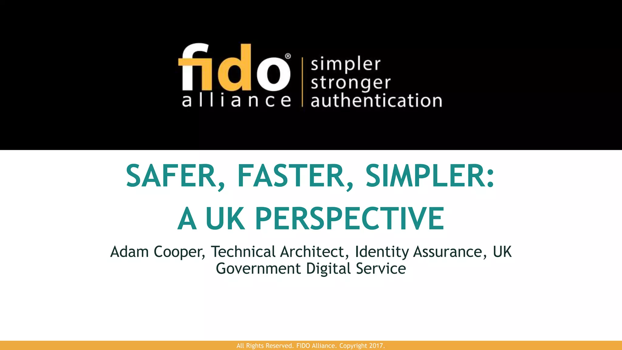 SAFER, FASTER, SIMPLER:
A UK PERSPECTIVE
Adam Cooper, Technical Architect, Identity Assurance, UK
Government Digital Service
All Rights Reserved. FIDO Alliance. Copyright 2017.
 