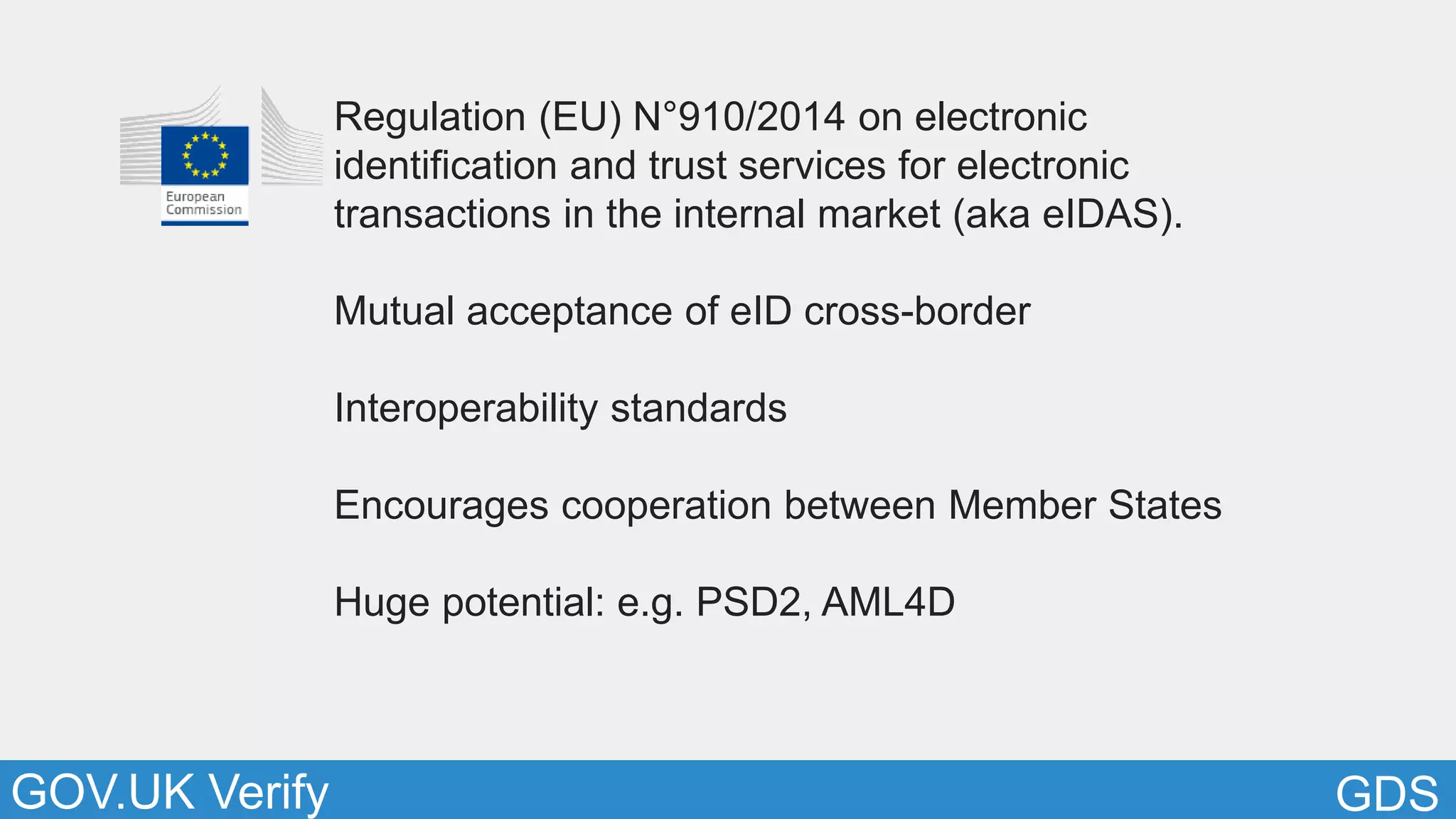 GDSGOV.UK Verify
Regulation (EU) N°910/2014 on electronic
identification and trust services for electronic
transactions in the internal market (aka eIDAS).
Mutual acceptance of eID cross-border
Interoperability standards
Encourages cooperation between Member States
Huge potential: e.g. PSD2, AML4D
 