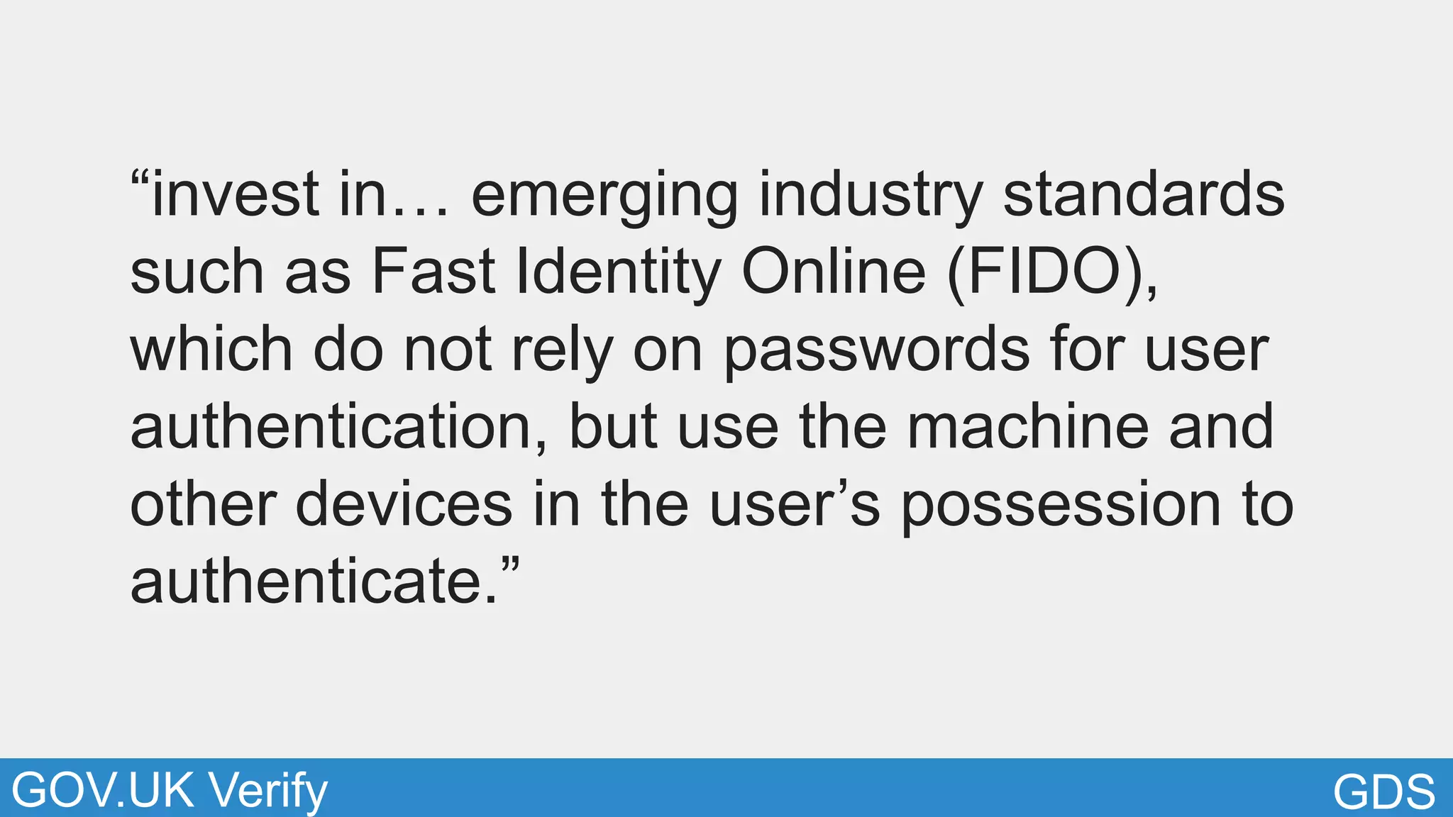 GDSGOV.UK Verify
“invest in… emerging industry standards
such as Fast Identity Online (FIDO),
which do not rely on passwords for user
authentication, but use the machine and
other devices in the user’s possession to
authenticate.”
 