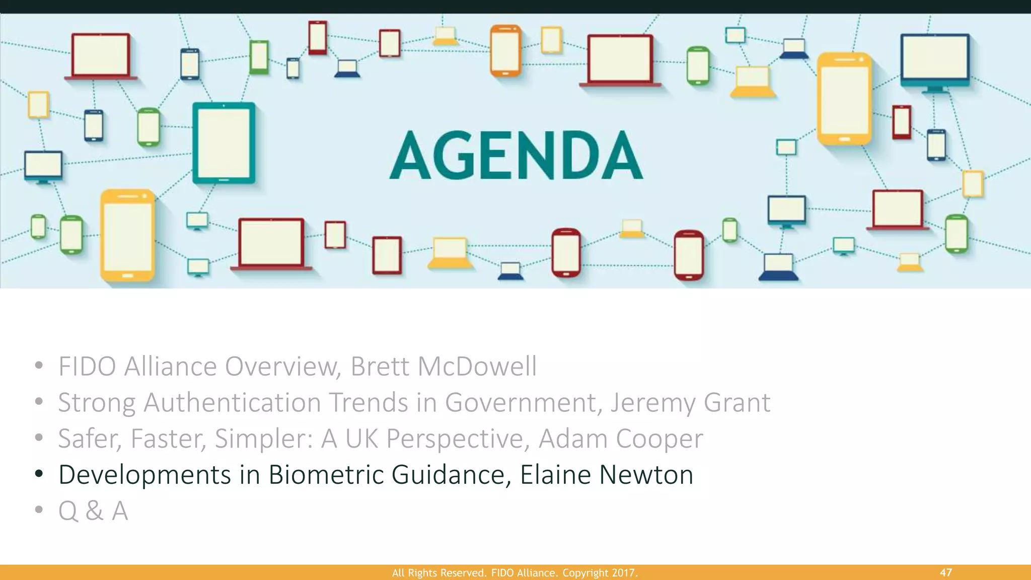 All Rights Reserved. FIDO Alliance. Copyright 2017. 47
• FIDO Alliance Overview, Brett McDowell
• Strong Authentication Trends in Government, Jeremy Grant
• Safer, Faster, Simpler: A UK Perspective, Adam Cooper
• Developments in Biometric Guidance, Elaine Newton
• Q & A
 