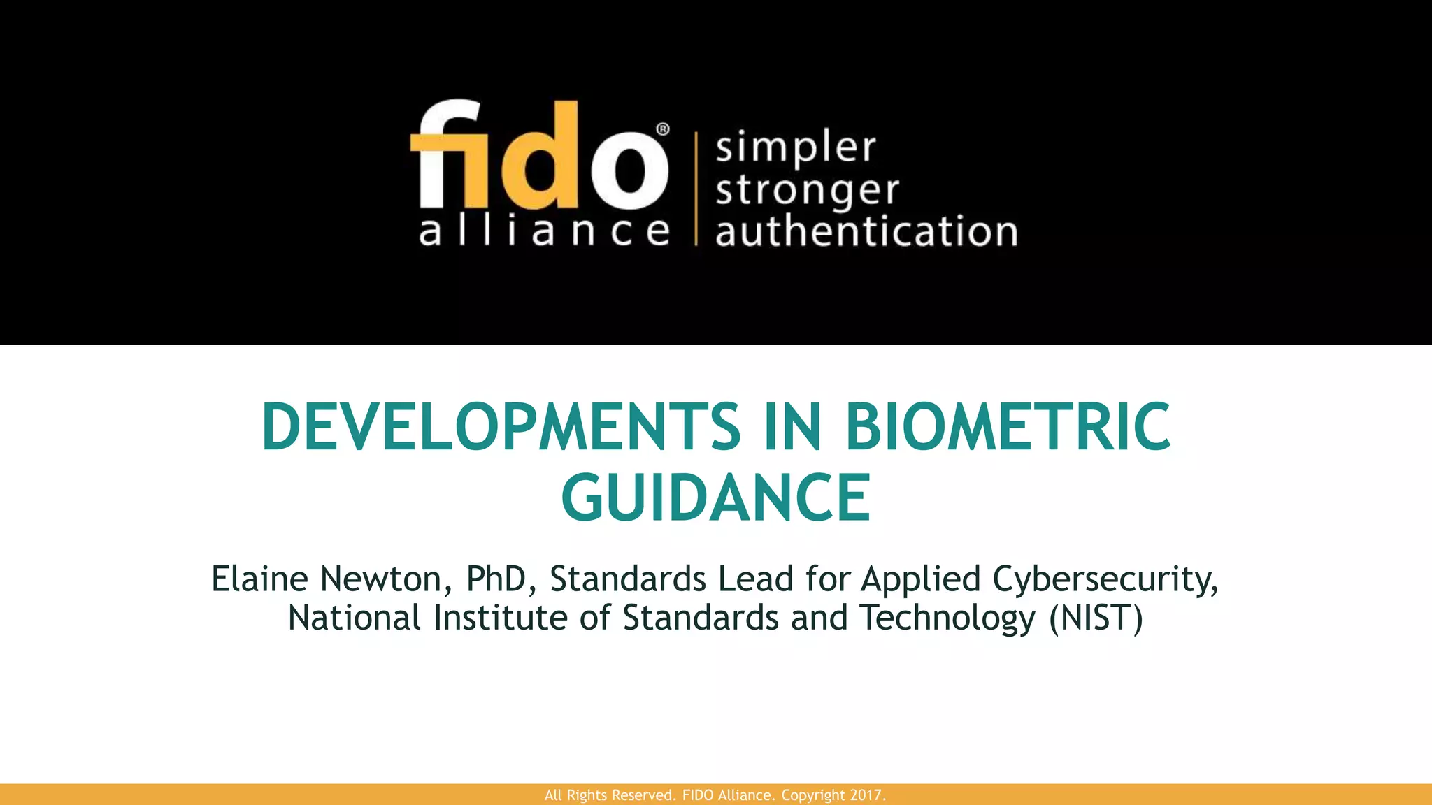 DEVELOPMENTS IN BIOMETRIC
GUIDANCE
Elaine Newton, PhD, Standards Lead for Applied Cybersecurity,
National Institute of Standards and Technology (NIST)
All Rights Reserved. FIDO Alliance. Copyright 2017.
 