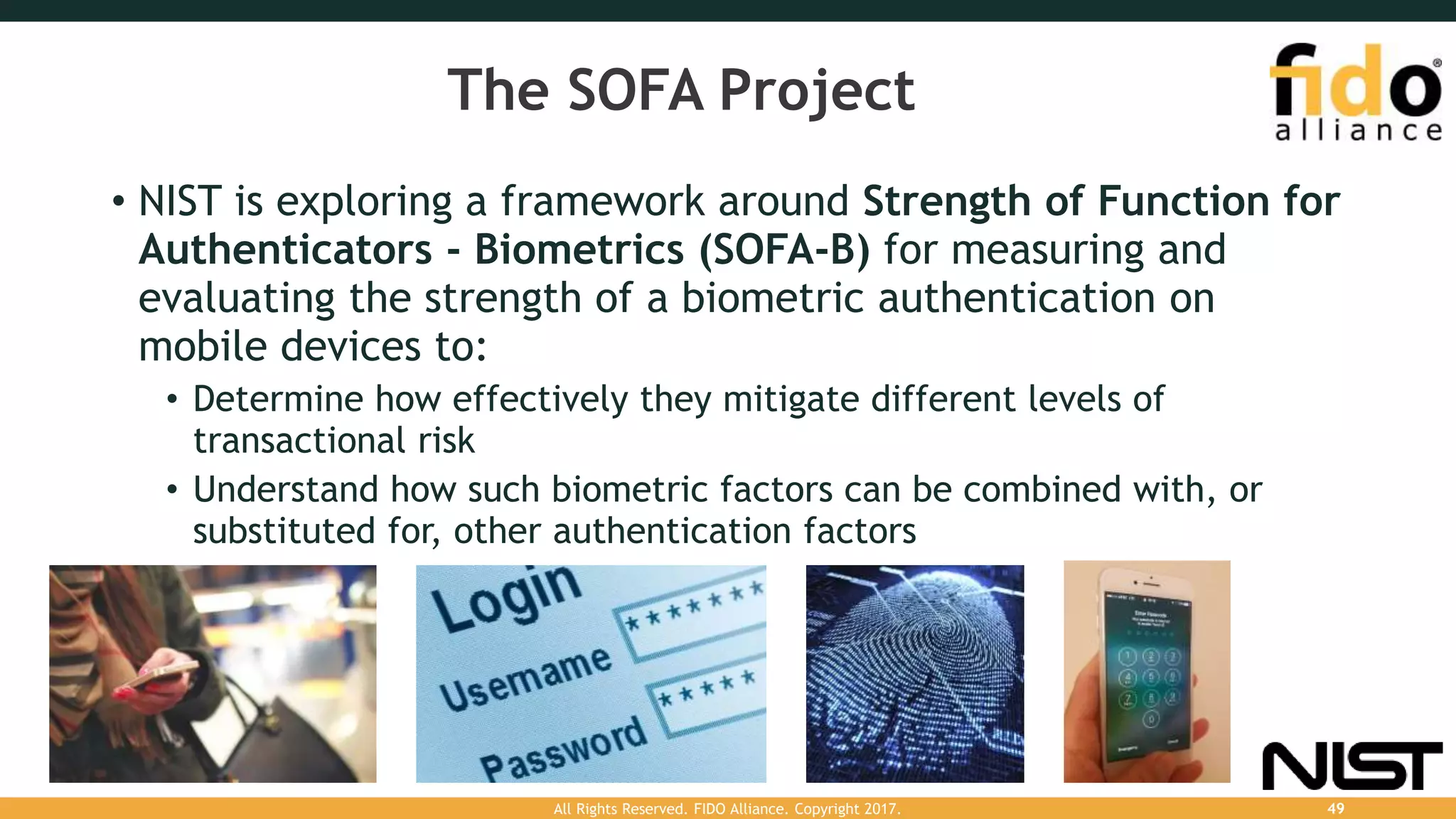 The SOFA Project
• NIST is exploring a framework around Strength of Function for
Authenticators - Biometrics (SOFA-B) for measuring and
evaluating the strength of a biometric authentication on
mobile devices to:
• Determine how effectively they mitigate different levels of
transactional risk
• Understand how such biometric factors can be combined with, or
substituted for, other authentication factors
All Rights Reserved. FIDO Alliance. Copyright 2017. 49
 