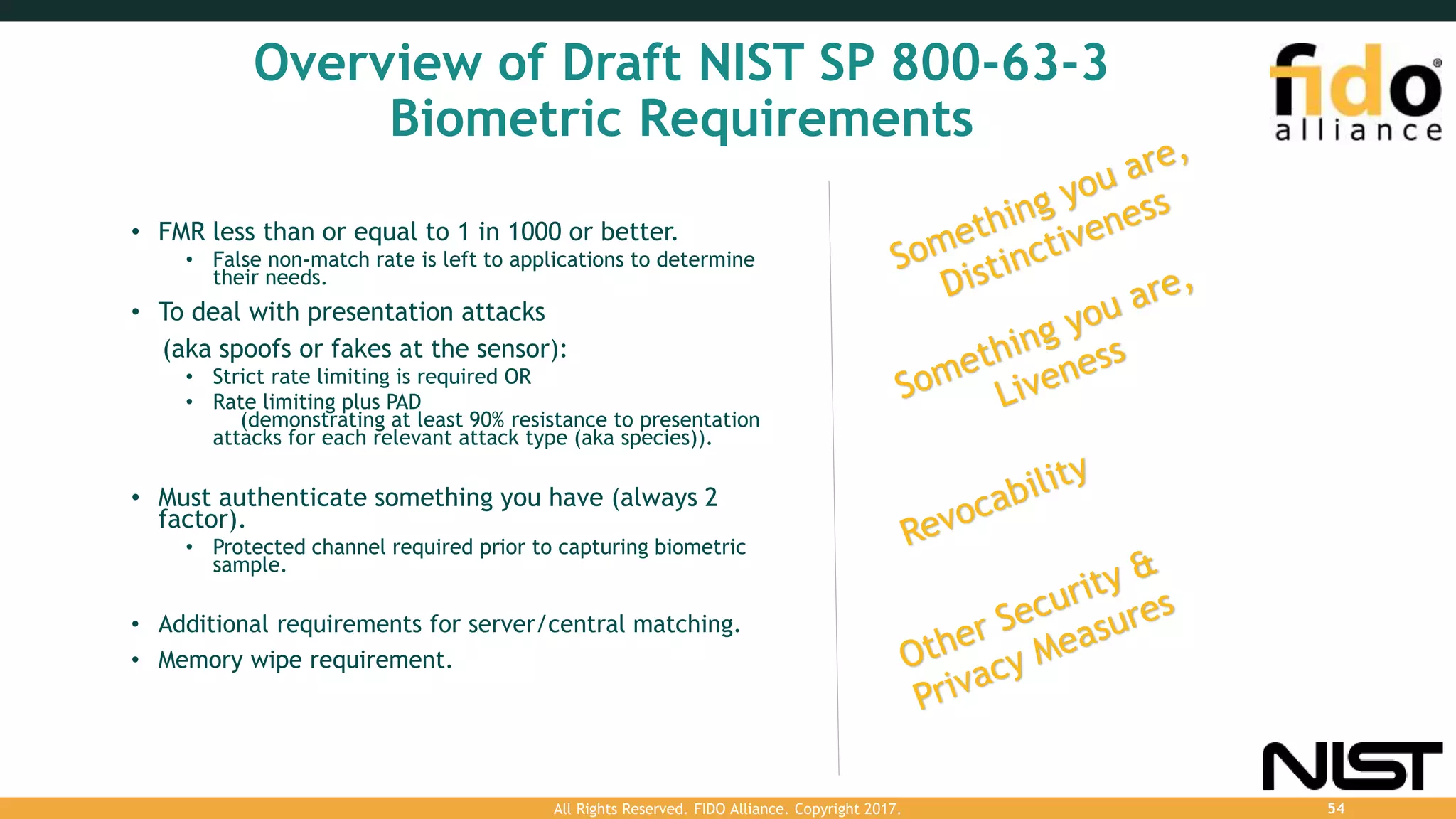 Overview of Draft NIST SP 800-63-3
Biometric Requirements
• FMR less than or equal to 1 in 1000 or better.
• False non-match rate is left to applications to determine
their needs.
• To deal with presentation attacks
(aka spoofs or fakes at the sensor):
• Strict rate limiting is required OR
• Rate limiting plus PAD
(demonstrating at least 90% resistance to presentation
attacks for each relevant attack type (aka species)).
• Must authenticate something you have (always 2
factor).
• Protected channel required prior to capturing biometric
sample.
• Additional requirements for server/central matching.
• Memory wipe requirement.
All Rights Reserved. FIDO Alliance. Copyright 2017. 54
 