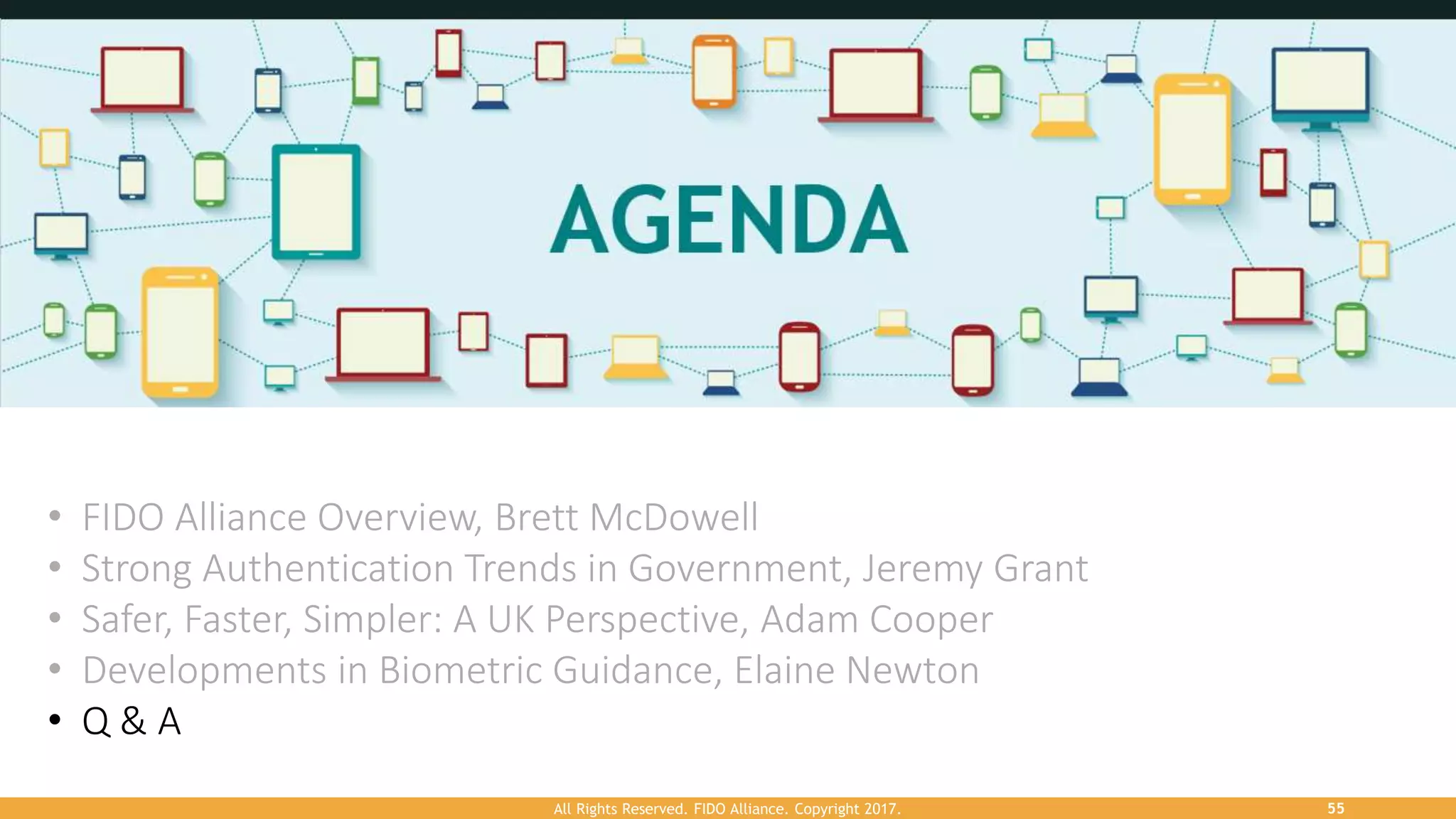 All Rights Reserved. FIDO Alliance. Copyright 2017. 55
• FIDO Alliance Overview, Brett McDowell
• Strong Authentication Trends in Government, Jeremy Grant
• Safer, Faster, Simpler: A UK Perspective, Adam Cooper
• Developments in Biometric Guidance, Elaine Newton
• Q & A
 