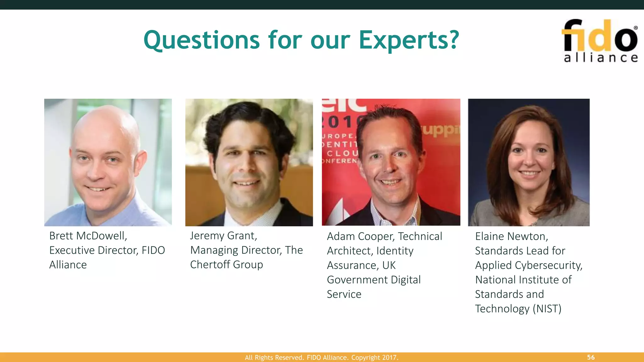 Questions for our Experts?
Brett McDowell,
Executive Director, FIDO
Alliance
Jeremy Grant,
Managing Director, The
Chertoff Group
Adam Cooper, Technical
Architect, Identity
Assurance, UK
Government Digital
Service
Elaine Newton,
Standards Lead for
Applied Cybersecurity,
National Institute of
Standards and
Technology (NIST)
All Rights Reserved. FIDO Alliance. Copyright 2017. 56
 