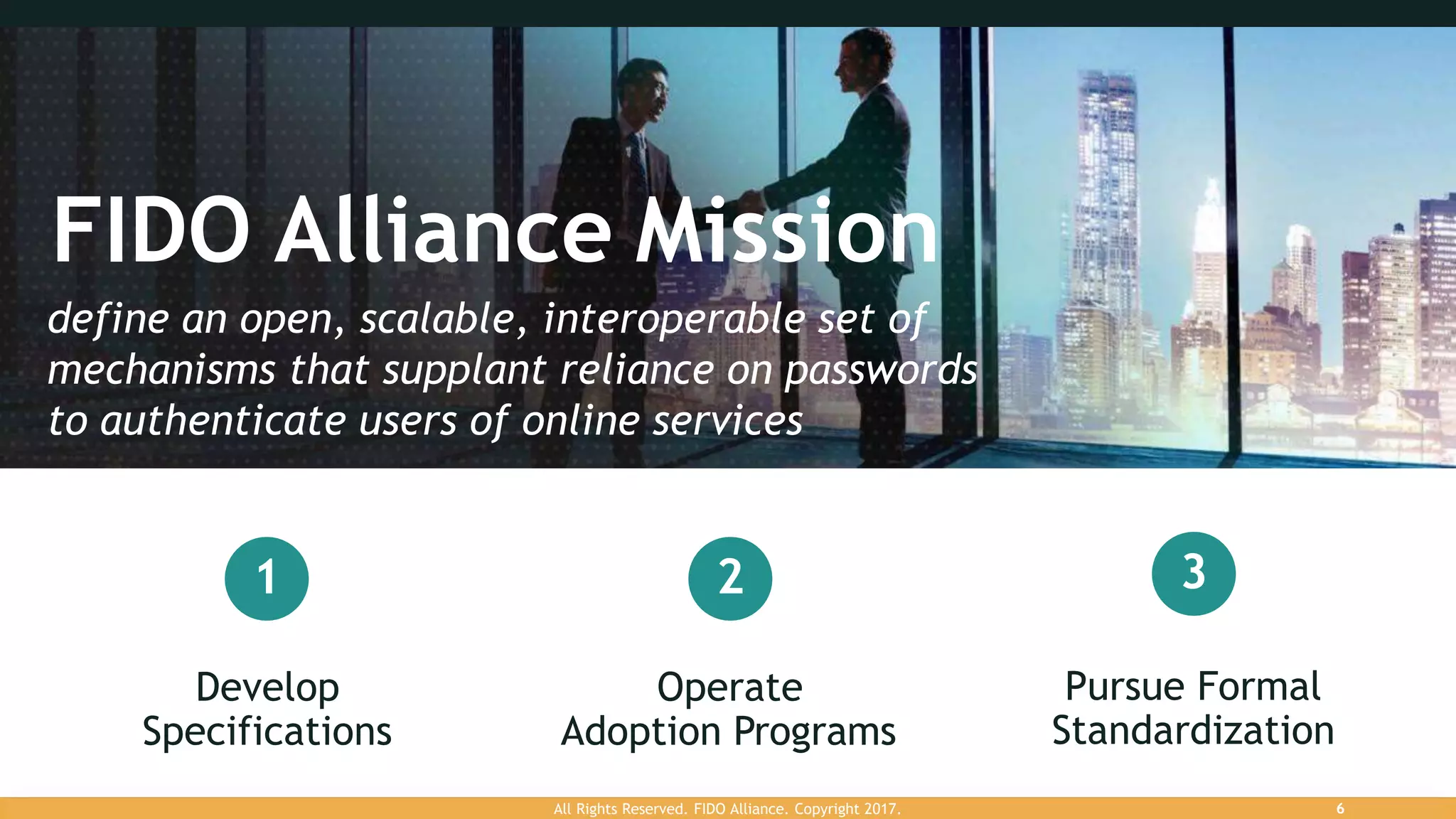 FIDO Alliance Mission
Develop
Specifications
Operate
Adoption Programs
Pursue Formal
Standardization
1 2 3
define an open, scalable, interoperable set of
mechanisms that supplant reliance on passwords
to authenticate users of online services
All Rights Reserved. FIDO Alliance. Copyright 2017. 6
 