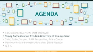 All Rights Reserved. FIDO Alliance. Copyright 2017. 18
• FIDO Alliance Overview, Brett McDowell
• Strong Authentication Trends in Government, Jeremy Grant
• Safer, Faster, Simpler: A UK Perspective, Adam Cooper
• Developments in Biometric Guidance, Elaine Newton
• Q & A
 