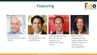 Featuring
Brett McDowell,
Executive Director, FIDO
Alliance
Jeremy Grant,
Managing Director, The
Chertoff Group
Adam Cooper, Technical
Architect, Identity
Assurance, UK
Government Digital
Service
Elaine Newton,
Standards Lead for
Applied Cybersecurity,
National Institute of
Standards and
Technology (NIST)
All Rights Reserved. FIDO Alliance. Copyright 2017. 2
 