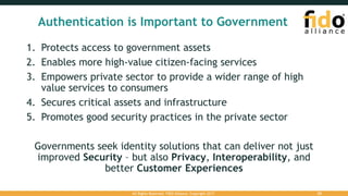 Authentication is Important to Government
1. Protects access to government assets
2. Enables more high-value citizen-facing services
3. Empowers private sector to provide a wider range of high
value services to consumers
4. Secures critical assets and infrastructure
5. Promotes good security practices in the private sector
Governments seek identity solutions that can deliver not just
improved Security – but also Privacy, Interoperability, and
better Customer Experiences
All Rights Reserved. FIDO Alliance. Copyright 2017. 20
 