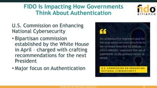 FIDO Is Impacting How Governments
Think About Authentication
U.S. Commission on Enhancing
National Cybersecurity
• Bipartisan commission
established by the White House
in April – charged with crafting
recommendations for the next
President
• Major focus on Authentication
All Rights Reserved. FIDO Alliance. Copyright 2017. 22
 