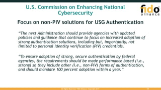 U.S. Commission on Enhancing National
Cybersecurity
Focus on non-PIV solutions for USG Authentication
“The next Administration should provide agencies with updated
policies and guidance that continue to focus on increased adoption of
strong authentication solutions, including but, importantly, not
limited to personal identity verification (PIV) credentials.
“To ensure adoption of strong, secure authentication by federal
agencies, the requirements should be made performance based (i.e.,
strong) so they include other (i.e., non-PIV) forms of authentication,
and should mandate 100 percent adoption within a year.”
All Rights Reserved. FIDO Alliance. Copyright 2017. 23
 