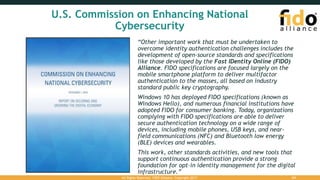 U.S. Commission on Enhancing National
Cybersecurity
“Other important work that must be undertaken to
overcome identity authentication challenges includes the
development of open-source standards and specifications
like those developed by the Fast IDentity Online (FIDO)
Alliance. FIDO specifications are focused largely on the
mobile smartphone platform to deliver multifactor
authentication to the masses, all based on industry
standard public key cryptography.
Windows 10 has deployed FIDO specifications (known as
Windows Hello), and numerous financial institutions have
adopted FIDO for consumer banking. Today, organizations
complying with FIDO specifications are able to deliver
secure authentication technology on a wide range of
devices, including mobile phones, USB keys, and near-
field communications (NFC) and Bluetooth low energy
(BLE) devices and wearables.
This work, other standards activities, and new tools that
support continuous authentication provide a strong
foundation for opt-in identity management for the digital
infrastructure.”
All Rights Reserved. FIDO Alliance. Copyright 2017. 24
 