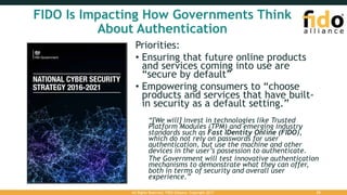 FIDO Is Impacting How Governments Think
About Authentication
Priorities:
• Ensuring that future online products
and services coming into use are
“secure by default”
• Empowering consumers to “choose
products and services that have built-
in security as a default setting.”
“[We will] invest in technologies like Trusted
Platform Modules (TPM) and emerging industry
standards such as Fast IDentity Online (FIDO),
which do not rely on passwords for user
authentication, but use the machine and other
devices in the user’s possession to authenticate.
The Government will test innovative authentication
mechanisms to demonstrate what they can offer,
both in terms of security and overall user
experience.”
All Rights Reserved. FIDO Alliance. Copyright 2017. 25
 