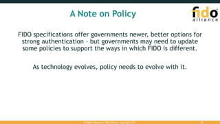 A Note on Policy
FIDO specifications offer governments newer, better options for
strong authentication – but governments may need to update
some policies to support the ways in which FIDO is different.
As technology evolves, policy needs to evolve with it.
All Rights Reserved. FIDO Alliance. Copyright 2017. 26
 