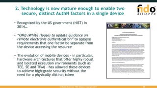 2. Technology is now mature enough to enable two
secure, distinct AuthN factors in a single device
• Recognized by the US government (NIST) in
2014…
• “OMB (White House) to update guidance on
remote electronic authentication” to remove
requirements that one factor be separate from
the device accessing the resource
• The evolution of mobile devices – in particular,
hardware architectures that offer highly robust
and isolated execution environments (such as
TEE, SE and TPM) – has allowed these devices
to achieve high-grade security without the
need for a physically distinct token
All Rights Reserved. FIDO Alliance. Copyright 2017. 29
 