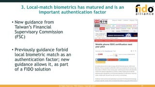 3. Local-match biometrics has matured and is an
important authentication factor
• New guidance from
Taiwan’s Financial
Supervisory Commission
(FSC)
• Previously guidance forbid
local biometric match as an
authentication factor; new
guidance allows it, as part
of a FIDO solution
All Rights Reserved. FIDO Alliance. Copyright 2017. 31
 