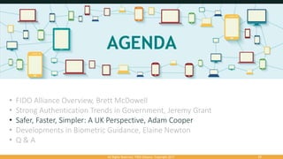 All Rights Reserved. FIDO Alliance. Copyright 2017. 33
• FIDO Alliance Overview, Brett McDowell
• Strong Authentication Trends in Government, Jeremy Grant
• Safer, Faster, Simpler: A UK Perspective, Adam Cooper
• Developments in Biometric Guidance, Elaine Newton
• Q & A
 