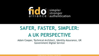SAFER, FASTER, SIMPLER:
A UK PERSPECTIVE
Adam Cooper, Technical Architect, Identity Assurance, UK
Government Digital Service
All Rights Reserved. FIDO Alliance. Copyright 2017.
 