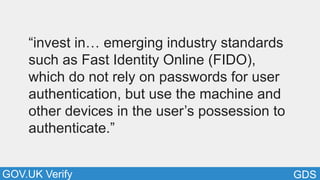 GDSGOV.UK Verify
“invest in… emerging industry standards
such as Fast Identity Online (FIDO),
which do not rely on passwords for user
authentication, but use the machine and
other devices in the user’s possession to
authenticate.”
 