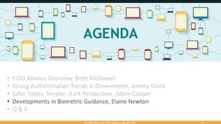 All Rights Reserved. FIDO Alliance. Copyright 2017. 47
• FIDO Alliance Overview, Brett McDowell
• Strong Authentication Trends in Government, Jeremy Grant
• Safer, Faster, Simpler: A UK Perspective, Adam Cooper
• Developments in Biometric Guidance, Elaine Newton
• Q & A
 