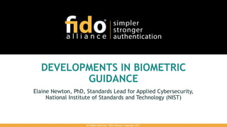 DEVELOPMENTS IN BIOMETRIC
GUIDANCE
Elaine Newton, PhD, Standards Lead for Applied Cybersecurity,
National Institute of Standards and Technology (NIST)
All Rights Reserved. FIDO Alliance. Copyright 2017.
 
