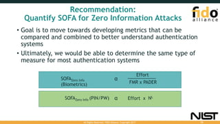 Recommendation:
Quantify SOFA for Zero Information Attacks
• Goal is to move towards developing metrics that can be
compared and combined to better understand authentication
systems
• Ultimately, we would be able to determine the same type of
measure for most authentication systems
αSOFAZero Info
(Biometrics) FMR x PADER
Effort
αSOFAZero Info (PIN/PW) NL
Effort x
All Rights Reserved. FIDO Alliance. Copyright 2017. 53
 