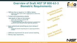 Overview of Draft NIST SP 800-63-3
Biometric Requirements
• FMR less than or equal to 1 in 1000 or better.
• False non-match rate is left to applications to determine
their needs.
• To deal with presentation attacks
(aka spoofs or fakes at the sensor):
• Strict rate limiting is required OR
• Rate limiting plus PAD
(demonstrating at least 90% resistance to presentation
attacks for each relevant attack type (aka species)).
• Must authenticate something you have (always 2
factor).
• Protected channel required prior to capturing biometric
sample.
• Additional requirements for server/central matching.
• Memory wipe requirement.
All Rights Reserved. FIDO Alliance. Copyright 2017. 54
 