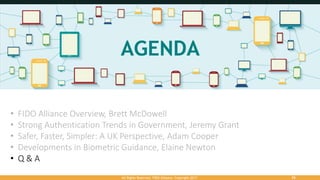 All Rights Reserved. FIDO Alliance. Copyright 2017. 55
• FIDO Alliance Overview, Brett McDowell
• Strong Authentication Trends in Government, Jeremy Grant
• Safer, Faster, Simpler: A UK Perspective, Adam Cooper
• Developments in Biometric Guidance, Elaine Newton
• Q & A
 