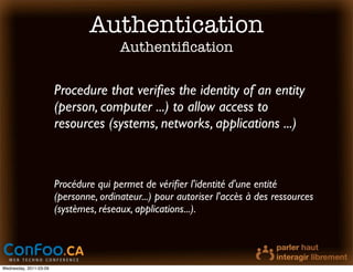 Authentication
                                        Authentiﬁcation

                        Procedure that veriﬁes the identity of an entity
                        (person, computer ...) to allow access to
                        resources (systems, networks, applications ...)



                        Procédure qui permet de vériﬁer l'identité d'une entité
                        (personne, ordinateur...) pour autoriser l'accès à des ressources
                        (systèmes, réseaux, applications...).




Wednesday, 2011-03-09
 