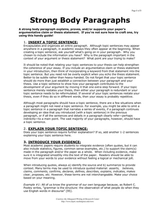 Page 1 of 3
Courtesy the Odegaard Writing & Research Center
http://www.depts.washington.edu/owrc
Strong Body Paragraphs
A strong body paragraph explains, proves, and/or supports your paper’s
argumentative claim or thesis statement. If you’re not sure how to craft one, try
using this handy guide!
1. INSERT A TOPIC SENTENCE:
Encapsulates and organizes an entire paragraph. Although topic sentences may appear
anywhere in a paragraph, in academic essays they often appear at the beginning. When
creating a topic sentence, ask yourself what‟s going on in your paragraph. Why you
chosen to include the information you have? Why is the paragraph important in the
context of your argument or thesis statement? What point are your trying to make?
It should be noted that relating your topic sentences to your thesis can help strengthen
the coherence of your essay. If you include an argumentative claim or thesis statement
in your introduction, then think of incorporating a keyword from that statement into the
topic sentence. But you need not be overly explicit when you echo the thesis statement.
Better to be subtle rather than heavy-handed. Do not forget that your topic sentence
should do more than just establish a connection between your paragraph and your
thesis. Use a topic sentence to show how your paragraph contributes to the
development of your argument by moving it that one extra step forward. If your topic
sentence merely restates your thesis, then either your paragraph is redundant or your
topic sentence needs to be reformulated. If several of your topic sentences restate your
thesis, even if they do so in different words, then your essay is probably repetitive.
Although most paragraphs should have a topic sentence, there are a few situations when
a paragraph might not need a topic sentence. For example, you might be able to omit a
topic sentence in a paragraph that narrates a series of events, if a paragraph continues
developing an idea that you introduced (with a topic sentence) in the previous
paragraph, or if all the sentences and details in a paragraph clearly refer—perhaps
indirectly—to a main point. The vast majority of your paragraphs, however, should have
a topic sentence.
2. EXPLAIN YOUR TOPIC SENTENCE:
Does your topic sentence require further explanation? If so, add another 1-2 sentences
explaining your topic sentence here.
3. INTRODUCE YOUR EVIDENCE:
Most academic papers require students to integrate evidence (often quotes, but it can
also include statistics, figures, common sense examples, etc.) to support the claim(s)
made in the paragraph and/or the paper as a whole. When including evidence, make
sure it is integrated smoothly into the text of the paper. Readers should be able to
move from your words to your evidence without feeling a logical or mechanical jolt.
When introducing quotes, always a) identify the source and b) summarize to provide
context. Many terms may be used to introduce quoted material: asserts, believes,
claims, comments, confirms, declares, defines, describes, explains, indicates, makes
clear, proposes, etc. However, these terms are not interchangeable. Make your choice
based on your meaning.
Example #1: All of us know the grammar of our own language because, as Robert C.
Pooley writes, "grammar is the structure: the observation of what people do when they
use English words in discourse” (95).
 