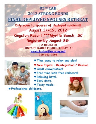 82nd	
  CAB	
  
               2012	
  STRONG	
  BONDS	
  
FINAL	
  DEPLOYED	
  SPOUSES	
  RETREAT	
  
    Only open to spouses of deployed soldiers!!!
           August 17-19, 2012
   Kingston Resort ***Myrtle Beach, SC
          Register by August 8th
                          TO	
  	
  REGISTER	
  
          CONTACT	
  	
  KAREN	
  FOSHEE	
  	
  TODAY	
  !	
  !	
  !	
  
              karen.foshee@us.army.mil	
  
                          910-­643-­7594	
  

                       ♥ Time away to relax and play!
                   ♥ New Topics – Reintegration / Reunion
                   ♥ Adult conversation!
                   ♥ Free time with free childcare!
                   ♥ Relaxing hotel.
                   ♥ Easy drive.
                   ♥ Tasty meals.
♥ Professional childcare.
 
