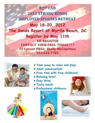 82nd CAB
         2012 STRONG BONDS
     DEPLOYED SPOUSES RETREAT
          May 18-20, 2012
The Sands Resort at Myrtle Beach, SC
        Register by May 11th
               TO REGISTER
     CONTACT YOUR FRSA TODAY ! ! !
    TF Corsair FRSA: Shelly McCourtney
               910 643-7783


              Time away to relax and play!
              Adult conversation!
              Free time with free childcare!
              Relaxing hotel.
              Easy drive.
              Tasty meals.
              Professional childcare.
 