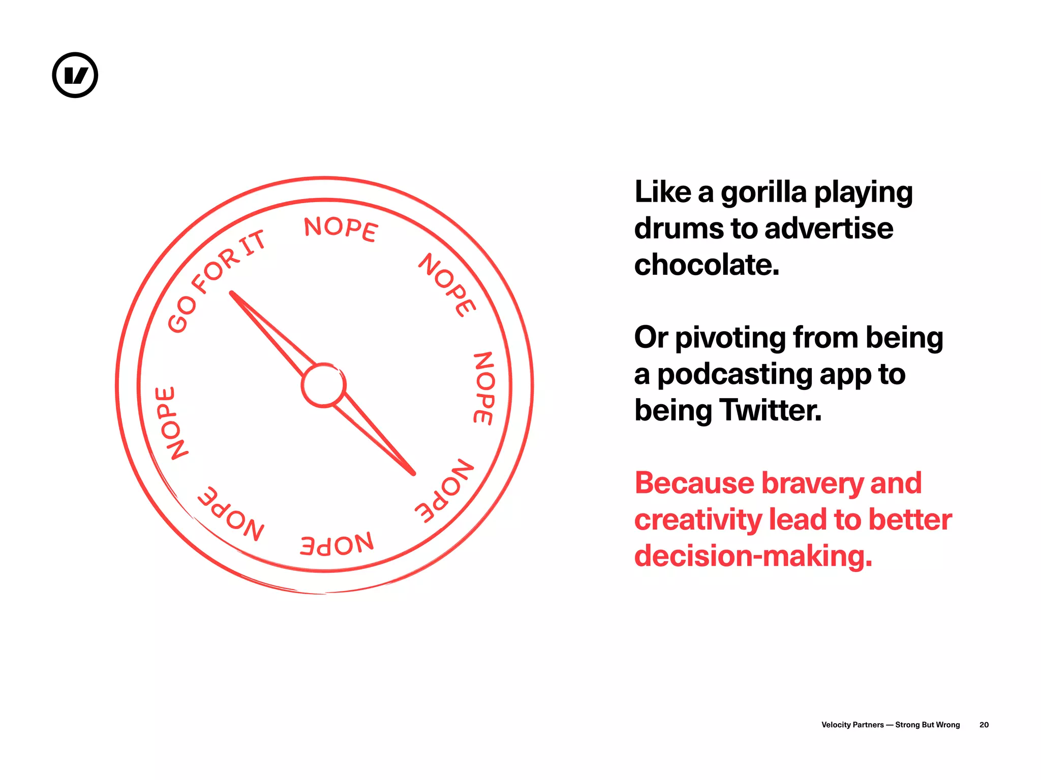 Velocity Partners — Strong But Wrong 20
GO�
�� �T
�O��
N
��E
��P�
�O
��
N��E��P
�
�O��
Like a gorilla playing
drums to advertise
chocolate.
Or pivoting from being
a podcasting app to
being Twitter.
Because bravery and
creativity lead to better
decision-making.
 