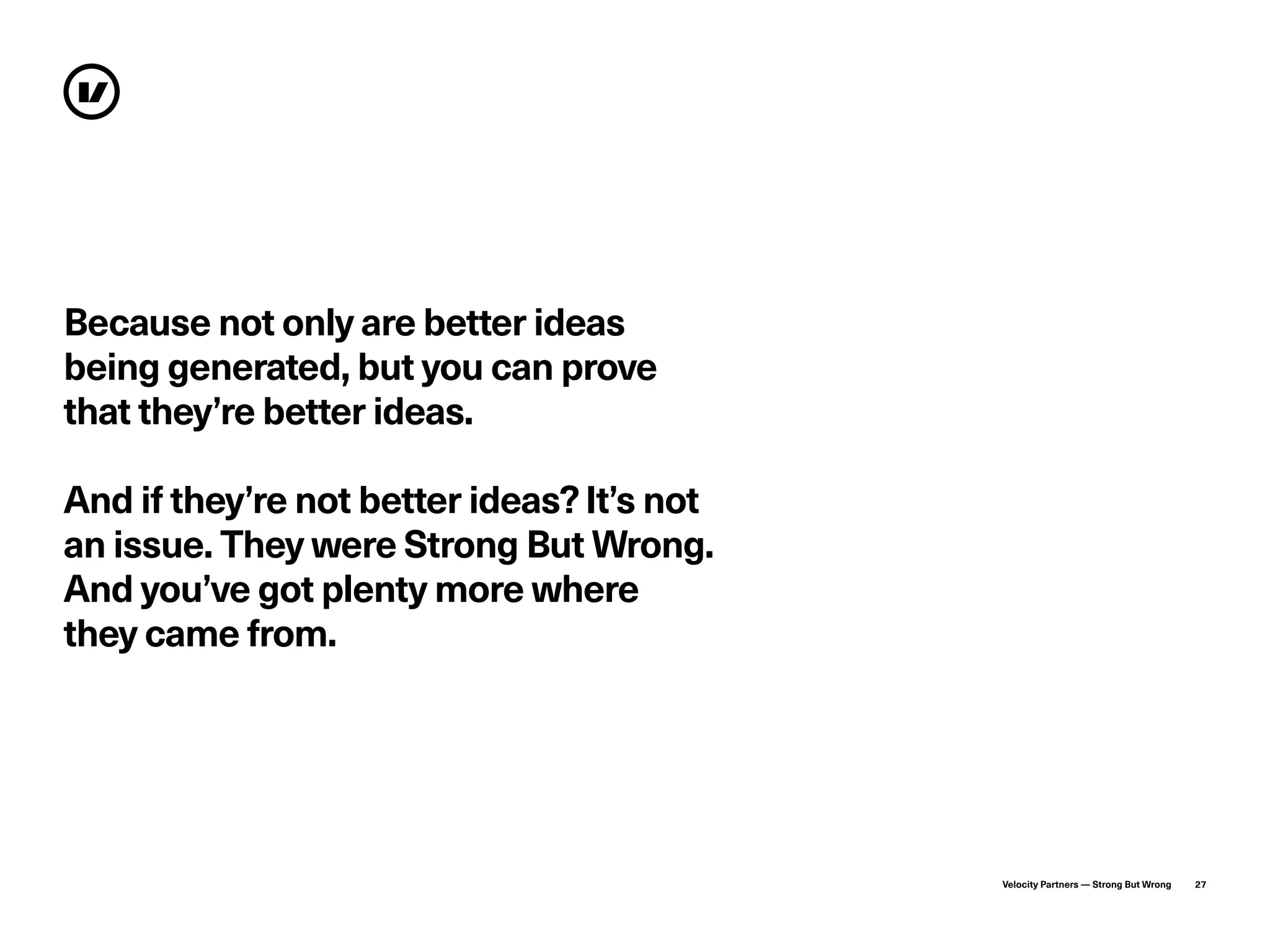 Velocity Partners — Strong But Wrong 27
Because not only are better ideas
being generated, but you can prove
that they’re better ideas.
And if they’re not better ideas?It’s not
an issue. They were Strong But Wrong.
And you’ve got plenty more where
they came from.
 